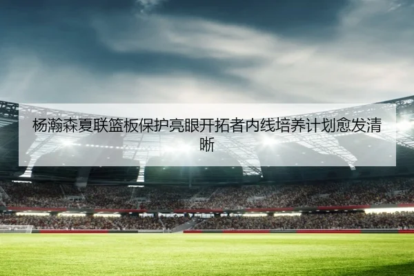 杨瀚森夏联篮板保护亮眼开拓者内线培养计划愈发清晰