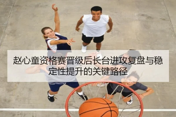 赵心童资格赛晋级后长台进攻复盘与稳定性提升的关键路径