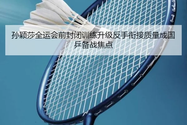 孙颖莎全运会前封闭训练升级反手衔接质量成国乒备战焦点